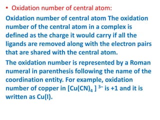• Oxidation number of central atom:
Oxidation number of central atom The oxidation
number of the central atom in a complex is
defined as the charge it would carry if all the
ligands are removed along with the electron pairs
that are shared with the central atom.
The oxidation number is represented by a Roman
numeral in parenthesis following the name of the
coordination entity. For example, oxidation
number of copper in [Cu(CN)4 ] 3– is +1 and it is
written as Cu(I).
 