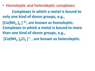 • Homoleptic and heteroleptic complexes:
Complexes in which a metal is bound to
only one kind of donor groups, e.g.,
[Co(NH3 )6 ] 3+, are known as homoleptic.
Complexes in which a metal is bound to more
than one kind of donor groups, e.g.,
[Co(NH3 )4Cl2 ] + , are known as heteroleptic.
 