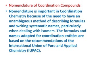 • Nomenclature of Coordination Compounds:
• Nomenclature is important in Coordination
Chemistry because of the need to have an
unambiguous method of describing formulas
and writing systematic names, particularly
when dealing with isomers. The formulas and
names adopted for coordination entities are
based on the recommendations of the
International Union of Pure and Applied
Chemistry (IUPAC).
 