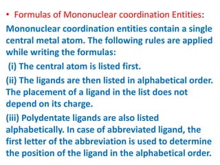 • Formulas of Mononuclear coordination Entities:
Mononuclear coordination entities contain a single
central metal atom. The following rules are applied
while writing the formulas:
(i) The central atom is listed first.
(ii) The ligands are then listed in alphabetical order.
The placement of a ligand in the list does not
depend on its charge.
(iii) Polydentate ligands are also listed
alphabetically. In case of abbreviated ligand, the
first letter of the abbreviation is used to determine
the position of the ligand in the alphabetical order.
 