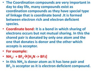 • The Coordination compounds are very important in
day to day life, many compounds exist as
coordination compounds as they have special type
of linkage that is coordinate bond .It is formed
between electron rich and electron deficient
species.
• Coordinate bond: It is a bond in which sharing of
electrons occurs but not mutual sharing. In this the
shared pair is donated by only one atom and the
one that donates is donor and the other which
accepts is acceptor.
• For example:
• NH3: + BF3[H3N -> BF3]
• In this NH3 is donor atom as it has lone pair and
BF3 is acceptor as it is electron deficient compound.
 