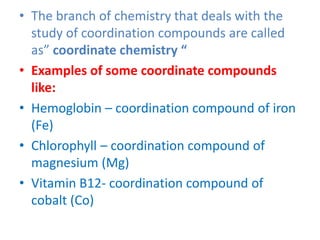 • The branch of chemistry that deals with the
study of coordination compounds are called
as” coordinate chemistry “
• Examples of some coordinate compounds
like:
• Hemoglobin – coordination compound of iron
(Fe)
• Chlorophyll – coordination compound of
magnesium (Mg)
• Vitamin B12- coordination compound of
cobalt (Co)
 