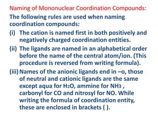 Naming of Mononuclear Coordination Compounds:
The following rules are used when naming
coordination compounds:
(i) The cation is named first in both positively and
negatively charged coordination entities.
(ii) The ligands are named in an alphabetical order
before the name of the central atom/ion. (This
procedure is reversed from writing formula).
(iii)Names of the anionic ligands end in –o, those
of neutral and cationic ligands are the same
except aqua for H2O, ammine for NH3 ,
carbonyl for CO and nitrosyl for NO. While
writing the formula of coordination entity,
these are enclosed in brackets ( ).
 