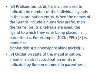 • (iv) Prefixes mono, di, tri, etc., are used to
indicate the number of the individual ligands
in the coordination entity. When the names of
the ligands include a numerical prefix, then
the terms, bis, tris, tetrakis are used, the
ligand to which they refer being placed in
parentheses. For example, [NiCl2 (PPh3 )2 ] is
named as
dichloridobis(triphenylphosphine)nickel(II).
• (v) Oxidation state of the metal in cation,
anion or neutral coordination entity is
indicated by Roman numeral in parenthesis..
 