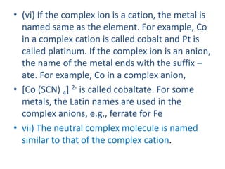 • (vi) If the complex ion is a cation, the metal is
named same as the element. For example, Co
in a complex cation is called cobalt and Pt is
called platinum. If the complex ion is an anion,
the name of the metal ends with the suffix –
ate. For example, Co in a complex anion,
• [Co (SCN) 4] 2- is called cobaltate. For some
metals, the Latin names are used in the
complex anions, e.g., ferrate for Fe
• vii) The neutral complex molecule is named
similar to that of the complex cation.
 