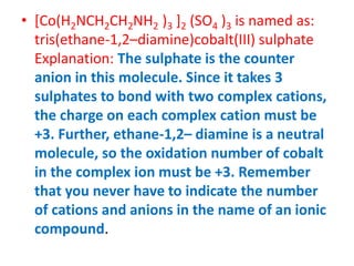 • [Co(H2NCH2CH2NH2 )3 ]2 (SO4 )3 is named as:
tris(ethane-1,2–diamine)cobalt(III) sulphate
Explanation: The sulphate is the counter
anion in this molecule. Since it takes 3
sulphates to bond with two complex cations,
the charge on each complex cation must be
+3. Further, ethane-1,2– diamine is a neutral
molecule, so the oxidation number of cobalt
in the complex ion must be +3. Remember
that you never have to indicate the number
of cations and anions in the name of an ionic
compound.
 