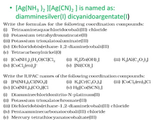 • [Ag(NH3 )2 ][Ag(CN)2 ] is named as:
diamminesilver(I) dicyanidoargentate(I)
 