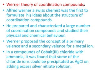 • Werner theory of coordination compounds:
• Alfred werner a swiss chemist was the first to
formulate his ideas about the structure of
coordination compounds.
• He prepared and characterized a large number
of coordination compounds and studied their
physical and chemical behaviour.
• Werner proposed the concept of a primary
valence and a secondary valence for a metal ion.
• In a compounds of Cobalt(III) chloride with
ammonia, it was found that some of the
chloride ions could be precipitated as AgCl on
adding excess silver nitrate solution.
 