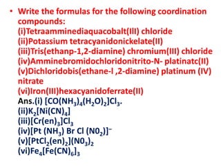 • Write the formulas for the following coordination
compounds:
(i)Tetraamminediaquacobalt(IlI) chloride
(ii)Potassium tetracyanidonickelate(II)
(iii)Tris(ethanp-1,2-diamine) chromium(III) chloride
(iv)Amminebromidochloridonitrito-N- platinatc(II)
(v)Dichloridobis(ethane-l ,2-diamine) platinum (IV)
nitrate
(vi)Iron(III)hexacyanidoferrate(II)
Ans.(i) [CO(NH3)4(H2O)2]Cl3.
(ii)K2[Ni(CN)4]
(iii)[Cr(en)3]Cl3
(iv)[Pt (NH3) Br Cl (N02)]–
(v)[PtCl2(en)2](N03)2
(vi)Fe4[Fe(CN)6]3
 