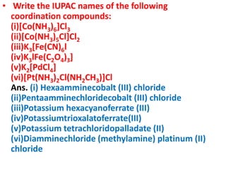 • Write the IUPAC names of the following
coordination compounds:
(i)[Co(NH3)6]Cl3
(ii)[Co(NH3)5Cl]Cl2
(iii)K3[Fe(CN)6l
(iv)K3lFe(C2O4)3]
(v)K2[PdCl4]
(vi)[Pt(NH3)2Cl(NH2CH3)]Cl
Ans. (i) Hexaamminecobalt (III) chloride
(ii)Pentaamminechloridecobalt (III) chloride
(iii)Potassium hexacyanoferrate (III)
(iv)Potassiumtrioxalatoferrate(III)
(v)Potassium tetrachloridopalladate (II)
(vi)Diamminechloride (methylamine) platinum (II)
chloride
 