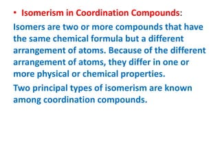 • Isomerism in Coordination Compounds:
Isomers are two or more compounds that have
the same chemical formula but a different
arrangement of atoms. Because of the different
arrangement of atoms, they differ in one or
more physical or chemical properties.
Two principal types of isomerism are known
among coordination compounds.
 