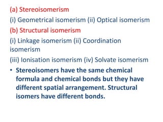 (a) Stereoisomerism
(i) Geometrical isomerism (ii) Optical isomerism
(b) Structural isomerism
(i) Linkage isomerism (ii) Coordination
isomerism
(iii) Ionisation isomerism (iv) Solvate isomerism
• Stereoisomers have the same chemical
formula and chemical bonds but they have
different spatial arrangement. Structural
isomers have different bonds.
 
