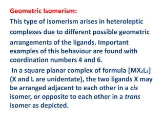 Geometric Isomerism:
This type of isomerism arises in heteroleptic
complexes due to different possible geometric
arrangements of the ligands. Important
examples of this behaviour are found with
coordination numbers 4 and 6.
In a square planar complex of formula [MX2L2]
(X and L are unidentate), the two ligands X may
be arranged adjacent to each other in a cis
isomer, or opposite to each other in a trans
isomer as depicted.
 