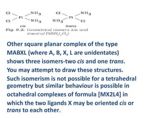 Other square planar complex of the type
MABXL (where A, B, X, L are unidentates)
shows three isomers-two cis and one trans.
You may attempt to draw these structures.
Such isomerism is not possible for a tetrahedral
geometry but similar behaviour is possible in
octahedral complexes of formula [MX2L4] in
which the two ligands X may be oriented cis or
trans to each other.
 