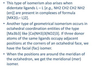 • This type of isomerism also arises when
didentate ligands L – L [e.g., NH2 CH2 CH2 NH2
(en)] are present in complexes of formula
[MX2(L– L)2].
• Another type of geometrical isomerism occurs in
octahedral coordination entities of the type
[Ma3b3] like [Co(NH3)3(NO2)3]. If three donor
atoms of the same ligands occupy adjacent
positions at the corners of an octahedral face, we
have the facial (fac) isomer.
• When the positions are around the meridian of
the octahedron, we get the meridional (mer)
isomer.
 