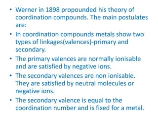 • Werner in 1898 propounded his theory of
coordination compounds. The main postulates
are:
• In coordination compounds metals show two
types of linkages(valences)-primary and
secondary.
• The primary valences are normally ionisable
and are satisfied by negative ions.
• The secondary valences are non ionisable.
They are satisfied by neutral molecules or
negative ions.
• The secondary valence is equal to the
coordination number and is fixed for a metal.
 