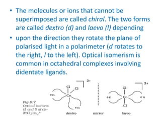 • The molecules or ions that cannot be
superimposed are called chiral. The two forms
are called dextro (d) and laevo (l) depending
• upon the direction they rotate the plane of
polarised light in a polarimeter (d rotates to
the right, l to the left). Optical isomerism is
common in octahedral complexes involving
didentate ligands.
 