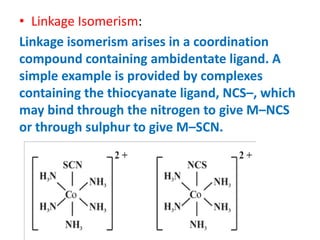 • Linkage Isomerism:
Linkage isomerism arises in a coordination
compound containing ambidentate ligand. A
simple example is provided by complexes
containing the thiocyanate ligand, NCS–, which
may bind through the nitrogen to give M–NCS
or through sulphur to give M–SCN.
 
