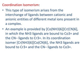 Coordination Isomerism:
• This type of isomerism arises from the
interchange of ligands between cationic and
anionic entities of different metal ions present in
a complex.
• An example is provided by [Co(NH3)6][Cr(CN)6],
in which the NH3 ligands are bound to Co3+ and
the CN– ligands to Cr3+. In its coordination
isomer [Cr(NH3)6][Co(CN)6], the NH3 ligands are
bound to Cr3+ and the CN– ligands to Co3+.
 