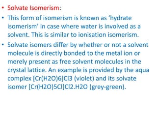 • Solvate Isomerism:
• This form of isomerism is known as ‘hydrate
isomerism’ in case where water is involved as a
solvent. This is similar to ionisation isomerism.
• Solvate isomers differ by whether or not a solvent
molecule is directly bonded to the metal ion or
merely present as free solvent molecules in the
crystal lattice. An example is provided by the aqua
complex [Cr(H2O)6]Cl3 (violet) and its solvate
isomer [Cr(H2O)5Cl]Cl2.H2O (grey-green).
 