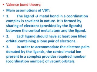 • Valence bond theory:
• Main assumptions of VBT:
• 1. The ligand → metal bond in a coordination
complex is covalent in nature. It is formed by
sharing of electrons (provided by the ligands)
between the central metal atom and the ligand.
• 2. Each ligand should have at least one filled
orbital containing a lone pair of electrons.
• 3. In order to accommodate the electron pairs
donated by the ligands, the central metal ion
present in a complex provides required number
(coordination number) of vacant orbitals.
 