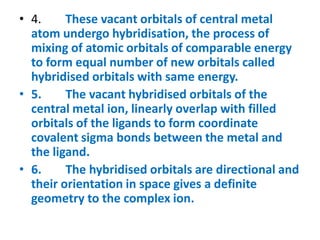• 4. These vacant orbitals of central metal
atom undergo hybridisation, the process of
mixing of atomic orbitals of comparable energy
to form equal number of new orbitals called
hybridised orbitals with same energy.
• 5. The vacant hybridised orbitals of the
central metal ion, linearly overlap with filled
orbitals of the ligands to form coordinate
covalent sigma bonds between the metal and
the ligand.
• 6. The hybridised orbitals are directional and
their orientation in space gives a definite
geometry to the complex ion.
 