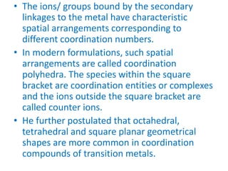 • The ions/ groups bound by the secondary
linkages to the metal have characteristic
spatial arrangements corresponding to
different coordination numbers.
• In modern formulations, such spatial
arrangements are called coordination
polyhedra. The species within the square
bracket are coordination entities or complexes
and the ions outside the square bracket are
called counter ions.
• He further postulated that octahedral,
tetrahedral and square planar geometrical
shapes are more common in coordination
compounds of transition metals.
 