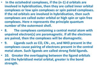 • In the octahedral complexes, if the (n-1) d orbitals are
involved in hybridisation, then they are called inner orbital
complexes or low spin complexes or spin paired complexes.
If the nd orbitals are involved in hybridisation, then such
complexes are called outer orbital or high spin or spin free
complexes. Here n represents the principle quantum
number of the outermost shell.
• 8. The complexes containing a central metal atom with
unpaired electron(s) are paramagnetic. If all the electrons
are paired, then the complexes will be diamagnetic.
• 9. Ligands such as CO, CN-, en, and NH3 present in the
complexes cause pairing of electrons present in the central
metal atom. Such ligands are called strong field ligands.
• 10. Greater the overlapping between the ligand orbitals
and the hybridised metal orbital, greater is the bond
strength.
 