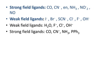 • Strong field ligands: CO, CN- , en, NH3 , NO-
2 ,
NO
• Weak field ligands: I- , Br- , SCN- , Cl- , F- , OH-
• Weak field ligands: H2O, F−, Cl−, OH−
• Strong field ligands: CO, CN−, NH3, PPh3
 