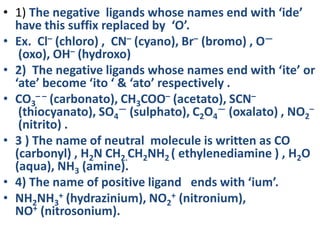 • 1) The negative ligands whose names end with ‘ide’
have this suffix replaced by ‘O’.
• Ex. Cl– (chloro) , CN– (cyano), Br– (bromo) , O—
(oxo), OH– (hydroxo)
• 2) The negative ligands whose names end with ‘ite’ or
‘ate’ become ‘ito ‘ & ‘ato’ respectively .
• CO3
– – (carbonato), CH3COO– (acetato), SCN–
(thiocyanato), SO4
— (sulphato), C2O4
— (oxalato) , NO2
–
(nitrito) .
• 3 ) The name of neutral molecule is written as CO
(carbonyl) , H2N CH2.CH2NH2 ( ethylenediamine ) , H2O
(aqua), NH3 (amine).
• 4) The name of positive ligand ends with ‘ium’.
• NH2NH3
+ (hydrazinium), NO2
+ (nitronium),
NO+ (nitrosonium).
 