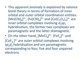 • This apparent anomaly is explained by valence
bond theory in terms of formation of inner
orbital and outer orbital coordination entities.
[Mn(CN)6]3–, [Fe(CN)6]3– and [Co(C2O4)3]3– are
inner orbital complexes involving d2sp3
hybridisation, the former two complexes are
paramagnetic and the latter diamagnetic.
• On the other hand, [MnCl6]3–, [FeF6]3– and
[CoF6-]3– are outer orbital complexes involving
sp3d2 hybridisation and are paramagnetic
corresponding to four, five and four unpaired
electrons.
 