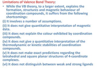 Limitations of Valence Bond Theory:
• While the VB theory, to a larger extent, explains the
formation, structures and magnetic behaviour of
coordination compounds, it suffers from the following
shortcomings:
(i) It involves a number of assumptions.
(ii) It does not give quantitative interpretation of magnetic
data.
(iii) It does not explain the colour exhibited by coordination
compounds.
(iv) It does not give a quantitative interpretation of the
thermodynamic or kinetic stabilities of coordination
compounds.
(v) It does not make exact predictions regarding the
tetrahedral and square planar structures of 4-coordinate
complexes.
(vi) It does not distinguish between weak and strong ligands
 