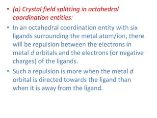 • (a) Crystal field splitting in octahedral
coordination entities:
• In an octahedral coordination entity with six
ligands surrounding the metal atom/ion, there
will be repulsion between the electrons in
metal d orbitals and the electrons (or negative
charges) of the ligands.
• Such a repulsion is more when the metal d
orbital is directed towards the ligand than
when it is away from the ligand.
 