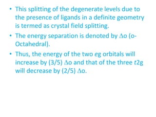 • This splitting of the degenerate levels due to
the presence of ligands in a definite geometry
is termed as crystal field splitting.
• The energy separation is denoted by o (o-
Octahedral).
• Thus, the energy of the two eg orbitals will
increase by (3/5) o and that of the three t2g
will decrease by (2/5) o.
 