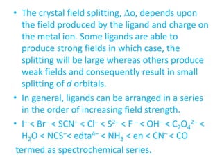 • The crystal field splitting, o, depends upon
the field produced by the ligand and charge on
the metal ion. Some ligands are able to
produce strong fields in which case, the
splitting will be large whereas others produce
weak fields and consequently result in small
splitting of d orbitals.
• In general, ligands can be arranged in a series
in the order of increasing field strength.
• I– < Br– < SCN– < Cl– < S2– < F – < OH– < C2O4
2– <
H2O < NCS–< edta4– < NH3 < en < CN– < CO
termed as spectrochemical series.
 