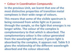 • Colour in Coordination Compounds:
In the previous Unit, we learnt that one of the
most distinctive properties of transition metal
complexes is their wide range of colours.
This means that some of the visible spectrum is
being removed from white light as it passes
through the sample, so the light that emerges is no
longer white. The colour of the complex is
complementary to that which is absorbed. The
complementary colour is the colour generated
from the wavelength left over; if green light is
absorbed by the complex, it appears red. Table 9.3
gives the relationship of the different wavelength
absorbed and the colour observed.
 