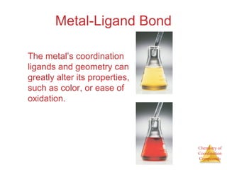 Chemistry of
Coordination
Compounds
Metal-Ligand Bond
The metal’s coordination
ligands and geometry can
greatly alter its properties,
such as color, or ease of
oxidation.
 