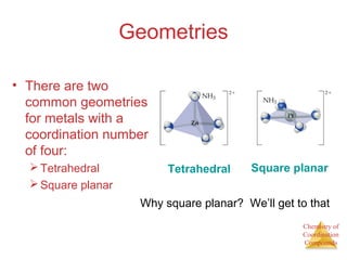 Chemistry of
Coordination
Compounds
Geometries
• There are two
common geometries
for metals with a
coordination number
of four:
Tetrahedral
Square planar
Tetrahedral Square planar
Why square planar? We’ll get to that
 