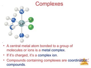 Chemistry of
Coordination
Compounds
Complexes
• A central metal atom bonded to a group of
molecules or ions is a metal complex.
• If it’s charged, it’s a complex ion.
• Compounds containing complexes are coordination
compounds.
 