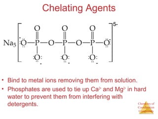 Chemistry of
Coordination
Compounds
Chelating Agents
• Bind to metal ions removing them from solution.
• Phosphates are used to tie up Ca2+
and Mg2+
in hard
water to prevent them from interfering with
detergents.
5-
-
-
-
-
- ..
..
..
..
:
:
: : : : : :
..
..
..
 