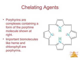 Chemistry of
Coordination
Compounds
Chelating Agents
• Porphyrins are
complexes containing a
form of the porphine
molecule shown at
right.
• Important biomolecules
like heme and
chlorophyll are
porphyrins.
 