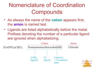 Chemistry of
Coordination
Compounds
Nomenclature of Coordination
Compounds
• As always the name of the cation appears first;
the anion is named last.
• Ligands are listed alphabetically before the metal.
Prefixes denoting the number of a particular ligand
are ignored when alphabetizing.
 