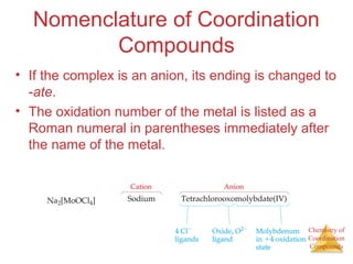 Chemistry of
Coordination
Compounds
Nomenclature of Coordination
Compounds
• If the complex is an anion, its ending is changed to
-ate.
• The oxidation number of the metal is listed as a
Roman numeral in parentheses immediately after
the name of the metal.
 