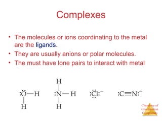 Chemistry of
Coordination
Compounds
Complexes
• The molecules or ions coordinating to the metal
are the ligands.
• They are usually anions or polar molecules.
• The must have lone pairs to interact with metal
 