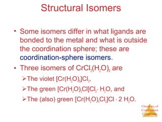 Chemistry of
Coordination
Compounds
Structural Isomers
• Some isomers differ in what ligands are
bonded to the metal and what is outside
the coordination sphere; these are
coordination-sphere isomers.
• Three isomers of CrCl3(H2O)6 are
The violet [Cr(H2O)6]Cl3,
The green [Cr(H2O)5Cl]Cl2 ∙ H2O, and
The (also) green [Cr(H2O)4Cl2]Cl ∙ 2 H2O.
 