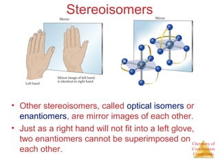 Chemistry of
Coordination
Compounds
Stereoisomers
• Other stereoisomers, called optical isomers or
enantiomers, are mirror images of each other.
• Just as a right hand will not fit into a left glove,
two enantiomers cannot be superimposed on
each other.
 
