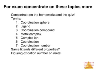 Chemistry of
Coordination
Compounds
For exam concentrate on these topics more
Concentrate on the homeworks and the quiz!
Terms:
1. Coordination sphere
2. Ligand
3. Coordination compound
4. Metal complex
5. Complex ion
6. Coordination
7. Coordination number
Same ligands different properties?
Figuring oxidation number on metal
 
