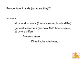 Chemistry of
Coordination
Compounds
Polydentate ligands (what are they)?
Isomers.
structural isomers (formula same, bonds differ)
geometric isomers (formula AND bonds same,
structure differs)
Stereoisomers:
Chirality, handedness,
 