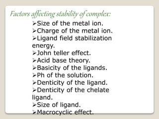 Factors affecting stability of complex:
Size of the metal ion.
Charge of the metal ion.
Ligand field stabilization
energy.
John teller effect.
Acid base theory.
Basicity of the ligands.
Ph of the solution.
Denticity of the ligand.
Denticity of the chelate
ligand.
Size of ligand.
Macrocyclic effect.
 