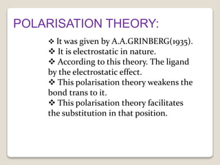 POLARISATION THEORY:
 It was given by A.A.GRINBERG(1935).
 It is electrostatic in nature.
 According to this theory. The ligand
by the electrostatic effect.
 This polarisation theory weakens the
bond trans to it.
 This polarisation theory facilitates
the substitution in that position.
 